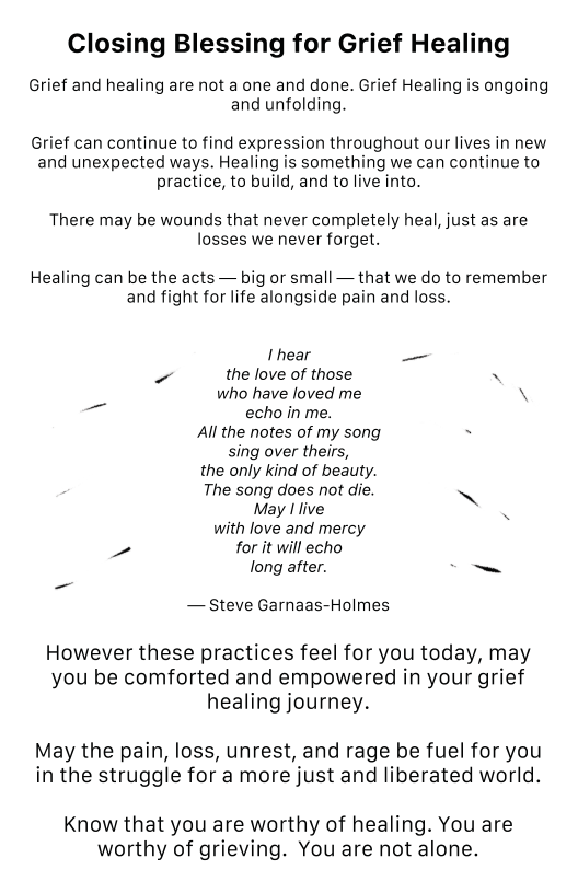 Closing Blessing for Grief Healing Grief and healing are not a one and done. Grief Healing is ongoing and unfolding. Grief can continue to find expression throughout our lives in new and unexpected ways. Healing is something we can continue to practice, to build, and to live into, There may be wounds that never completely heal, just as are losses we never forget. Healing can be the acts — big or small — that we do to remember and fight for life alongside pain and loss. I hear —_ - the love of those N who have loved me \ echo in me. Al the notes of my song - sing over theirs, the only kind of beauty. The song does not die. ~ May I live with love and mercy P for it will echo long after. C o~ — Steve Garnaas-Holmes However these practices feel for you today, may you be comforted and empowered in your grief healing journey. May the pain, loss, unrest, and rage be fuel for you in the struggle for a more just and liberated world. Know that you are worthy of healing. You are worthy of grieving. You are not alone.
